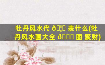 牡丹风水代 🦍 表什么(牡丹风水画大全 🐞 图 聚财)